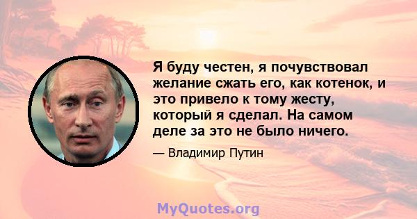 Я буду честен, я почувствовал желание сжать его, как котенок, и это привело к тому жесту, который я сделал. На самом деле за это не было ничего.