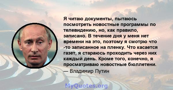 Я читаю документы, пытаюсь посмотреть новостные программы по телевидению, но, как правило, записано. В течение дня у меня нет времени на это, поэтому я смотрю что -то записанное на пленку. Что касается газет, я стараюсь 