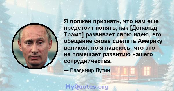 Я должен признать, что нам еще предстоит понять, как [Дональд Трамп] развивает свою идею, его обещание снова сделать Америку великой, но я надеюсь, что это не помешает развитию нашего сотрудничества.