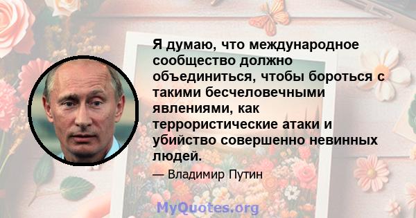 Я думаю, что международное сообщество должно объединиться, чтобы бороться с такими бесчеловечными явлениями, как террористические атаки и убийство совершенно невинных людей.