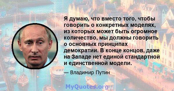 Я думаю, что вместо того, чтобы говорить о конкретных моделях, из которых может быть огромное количество, мы должны говорить о основных принципах демократии. В конце концов, даже на Западе нет единой стандартной и