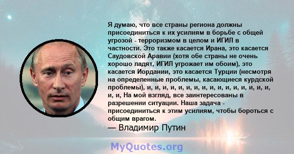 Я думаю, что все страны региона должны присоединиться к их усилиям в борьбе с общей угрозой - терроризмом в целом и ИГИЛ в частности. Это также касается Ирана, это касается Саудовской Аравии (хотя обе страны не очень