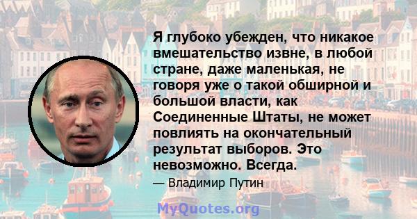 Я глубоко убежден, что никакое вмешательство извне, в любой стране, даже маленькая, не говоря уже о такой обширной и большой власти, как Соединенные Штаты, не может повлиять на окончательный результат выборов. Это