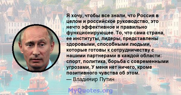 Я хочу, чтобы все знали, что Россия в целом и российское руководство, это нечто эффективное и правильно функционирующее. То, что сама страна, ее институты, лидеры, представлены здоровыми, способными людьми, которые