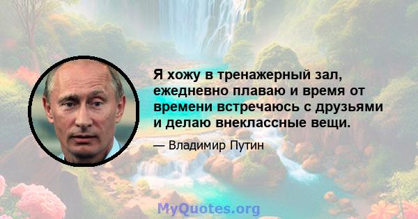 Я хожу в тренажерный зал, ежедневно плаваю и время от времени встречаюсь с друзьями и делаю внеклассные вещи.