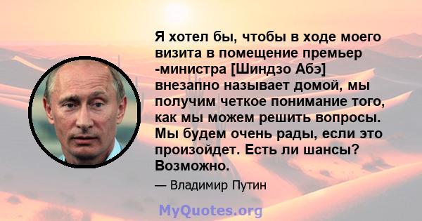 Я хотел бы, чтобы в ходе моего визита в помещение премьер -министра [Шиндзо Абэ] внезапно называет домой, мы получим четкое понимание того, как мы можем решить вопросы. Мы будем очень рады, если это произойдет. Есть ли