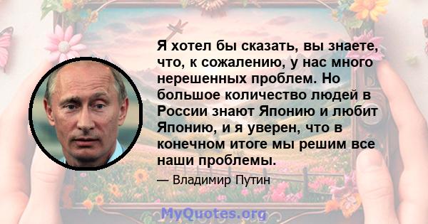 Я хотел бы сказать, вы знаете, что, к сожалению, у нас много нерешенных проблем. Но большое количество людей в России знают Японию и любит Японию, и я уверен, что в конечном итоге мы решим все наши проблемы.