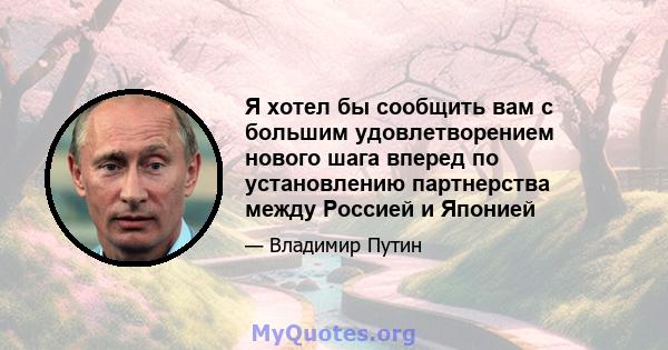 Я хотел бы сообщить вам с большим удовлетворением нового шага вперед по установлению партнерства между Россией и Японией