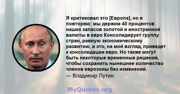 Я критиковал это [Европа], но я повторяю: мы держим 40 процентов наших запасов золотой и иностранной валюты в евро Консолидирует группу стран, равную экономическому развитию, и это, на мой взгляд, приведет к