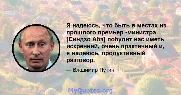 Я надеюсь, что быть в местах из прошлого премьер -министра [Синдзо Абэ] побудит нас иметь искренний, очень практичный и, я надеюсь, продуктивный разговор.