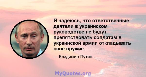 Я надеюсь, что ответственные деятели в украинском руководстве не будут препятствовать солдатам в украинской армии откладывать свое оружие.