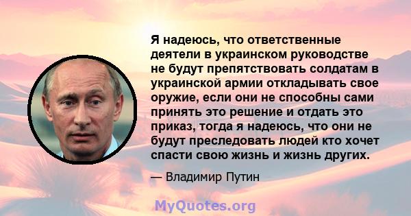 Я надеюсь, что ответственные деятели в украинском руководстве не будут препятствовать солдатам в украинской армии откладывать свое оружие, если они не способны сами принять это решение и отдать это приказ, тогда я