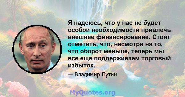 Я надеюсь, что у нас не будет особой необходимости привлечь внешнее финансирование. Стоит отметить, что, несмотря на то, что оборот меньше, теперь мы все еще поддерживаем торговый избыток.