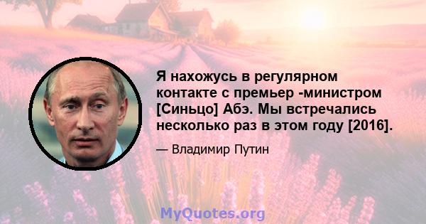 Я нахожусь в регулярном контакте с премьер -министром [Синьцо] Абэ. Мы встречались несколько раз в этом году [2016].