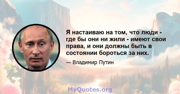 Я настаиваю на том, что люди - где бы они ни жили - имеют свои права, и они должны быть в состоянии бороться за них.