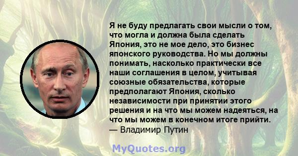 Я не буду предлагать свои мысли о том, что могла и должна была сделать Япония, это не мое дело, это бизнес японского руководства. Но мы должны понимать, насколько практически все наши соглашения в целом, учитывая