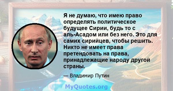 Я не думаю, что имею право определять политическое будущее Сирии, будь то с аль-Асадом или без него. Это для самих сирийцев, чтобы решить. Никто не имеет права претендовать на права, принадлежащие народу другой страны.