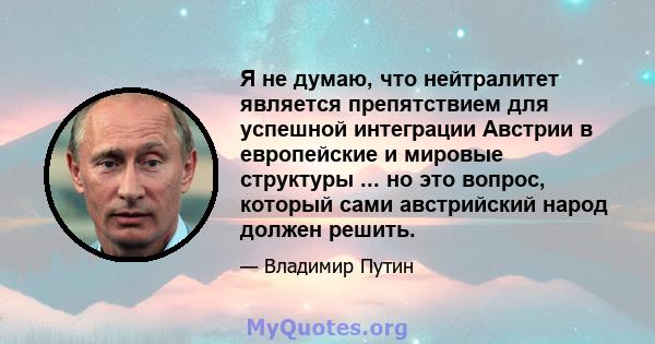 Я не думаю, что нейтралитет является препятствием для успешной интеграции Австрии в европейские и мировые структуры ... но это вопрос, который сами австрийский народ должен решить.