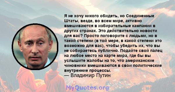 Я не хочу никого обидеть, но Соединенные Штаты, везде, во всем мире, активно вмешиваются в избирательные кампании в других странах. Это действительно новости для вас? Просто поговорите с людьми, но в такой степени (в