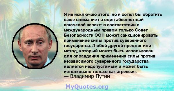 Я не исключаю этого, но я хотел бы обратить ваше внимание на один абсолютный ключевой аспект: в соответствии с международным правом только Совет Безопасности ООН может санкционировать применение силы против суверенного