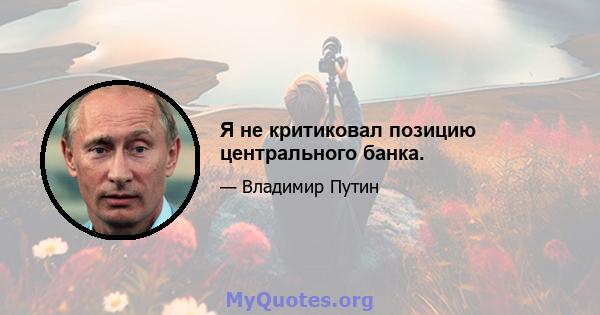 Я не критиковал позицию центрального банка.