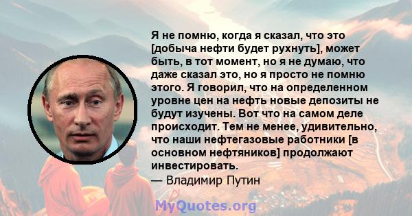 Я не помню, когда я сказал, что это [добыча нефти будет рухнуть], может быть, в тот момент, но я не думаю, что даже сказал это, но я просто не помню этого. Я говорил, что на определенном уровне цен на нефть новые