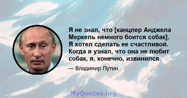 Я не знал, что [канцлер Анджела Меркель немного боится собак]. Я хотел сделать ее счастливой. Когда я узнал, что она не любит собак, я, конечно, извинился.