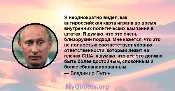 Я неоднократно видел, как антироссийская карта играла во время внутренних политических кампаний в штатах. Я думаю, что это очень близорукий подход. Мне кажется, что это не полностью соответствует уровню ответственности, 