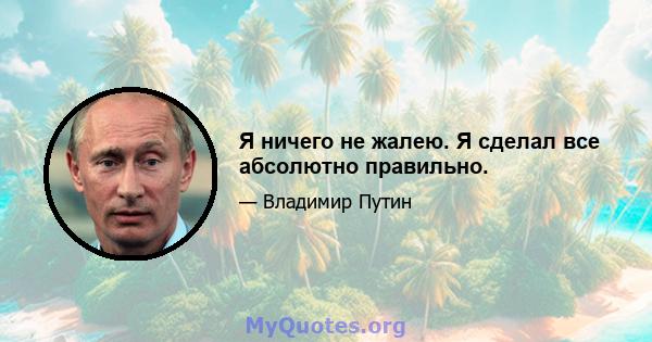 Я ничего не жалею. Я сделал все абсолютно правильно.