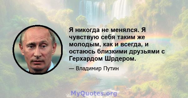 Я никогда не менялся. Я чувствую себя таким же молодым, как и всегда, и остаюсь близкими друзьями с Герхардом Шрдером.