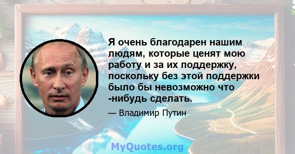 Я очень благодарен нашим людям, которые ценят мою работу и за их поддержку, поскольку без этой поддержки было бы невозможно что -нибудь сделать.