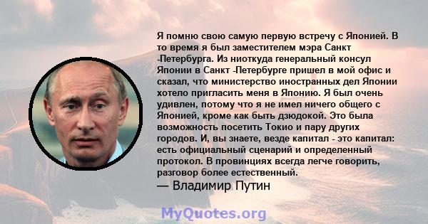 Я помню свою самую первую встречу с Японией. В то время я был заместителем мэра Санкт -Петербурга. Из ниоткуда генеральный консул Японии в Санкт -Петербурге пришел в мой офис и сказал, что министерство иностранных дел