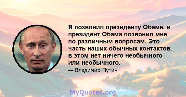 Я позвонил президенту Обаме, и президент Обама позвонил мне по различным вопросам. Это часть наших обычных контактов, в этом нет ничего необычного или необычного.