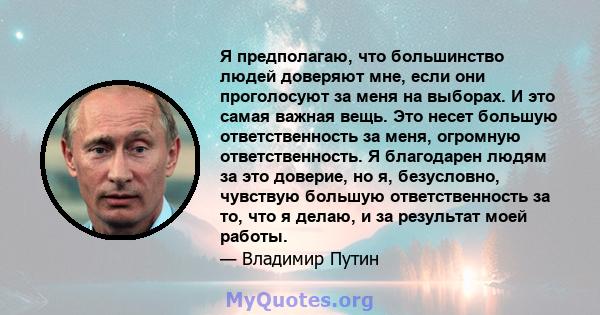 Я предполагаю, что большинство людей доверяют мне, если они проголосуют за меня на выборах. И это самая важная вещь. Это несет большую ответственность за меня, огромную ответственность. Я благодарен людям за это