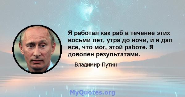 Я работал как раб в течение этих восьми лет, утра до ночи, и я дал все, что мог, этой работе. Я доволен результатами.