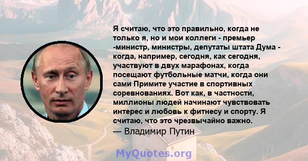 Я считаю, что это правильно, когда не только я, но и мои коллеги - премьер -министр, министры, депутаты штата Дума - когда, например, сегодня, как сегодня, участвуют в двух марафонах, когда посещают футбольные матчи,