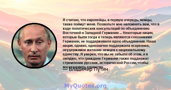 Я считаю, что европейцы, в первую очередь, немцы, также поймут меня. Позвольте мне напомнить вам, что в ходе политических консультаций по объединению Восточной и Западной Германии ... Некоторые нации, которые были тогда 