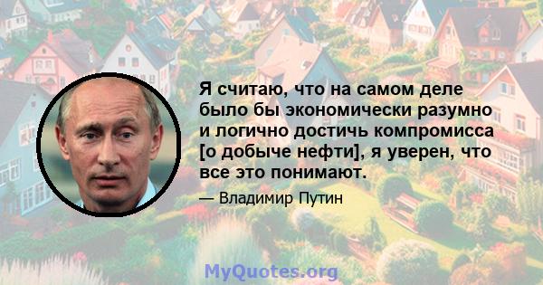 Я считаю, что на самом деле было бы экономически разумно и логично достичь компромисса [о добыче нефти], я уверен, что все это понимают.