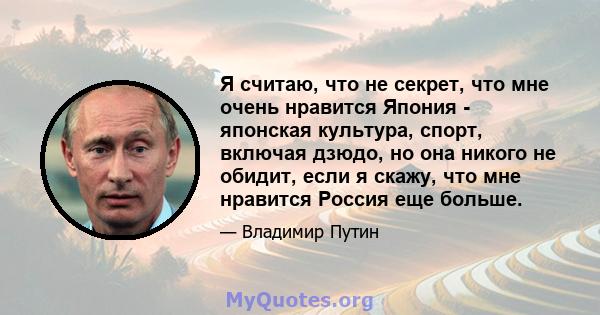 Я считаю, что не секрет, что мне очень нравится Япония - японская культура, спорт, включая дзюдо, но она никого не обидит, если я скажу, что мне нравится Россия еще больше.