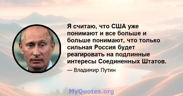 Я считаю, что США уже понимают и все больше и больше понимают, что только сильная Россия будет реагировать на подлинные интересы Соединенных Штатов.