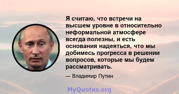 Я считаю, что встречи на высшем уровне в относительно неформальной атмосфере всегда полезны, и есть основания надеяться, что мы добимесь прогресса в решении вопросов, которые мы будем рассматривать.