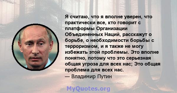 Я считаю, что я вполне уверен, что практически все, кто говорит с платформы Организации Объединенных Наций, расскажут о борьбе, о необходимости борьбы с терроризмом, и я также не могу избежать этой проблемы. Это вполне