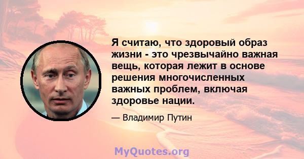 Я считаю, что здоровый образ жизни - это чрезвычайно важная вещь, которая лежит в основе решения многочисленных важных проблем, включая здоровье нации.