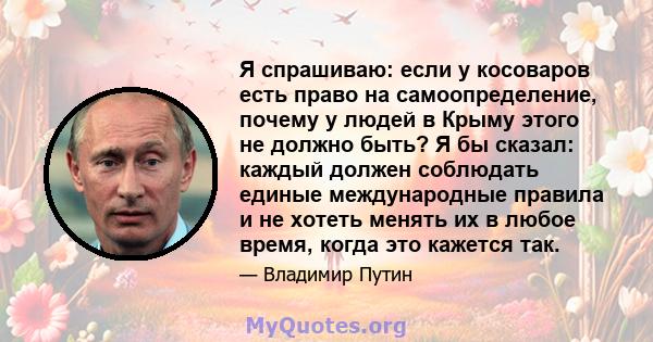 Я спрашиваю: если у косоваров есть право на самоопределение, почему у людей в Крыму этого не должно быть? Я бы сказал: каждый должен соблюдать единые международные правила и не хотеть менять их в любое время, когда это