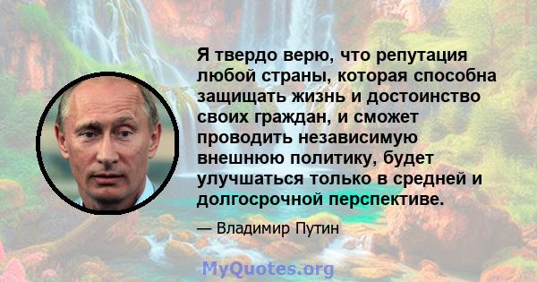 Я твердо верю, что репутация любой страны, которая способна защищать жизнь и достоинство своих граждан, и сможет проводить независимую внешнюю политику, будет улучшаться только в средней и долгосрочной перспективе.