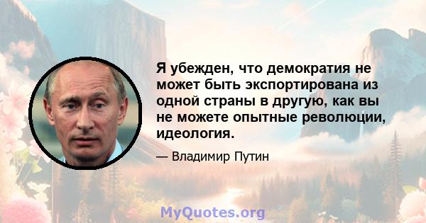 Я убежден, что демократия не может быть экспортирована из одной страны в другую, как вы не можете опытные революции, идеология.