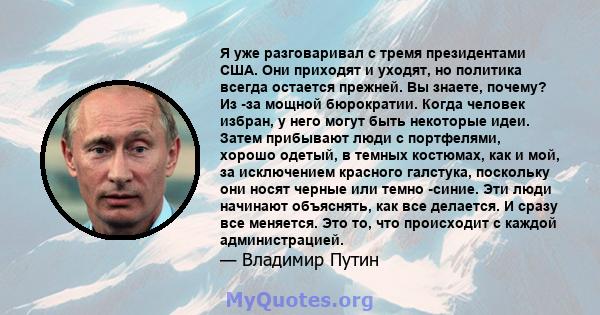 Я уже разговаривал с тремя президентами США. Они приходят и уходят, но политика всегда остается прежней. Вы знаете, почему? Из -за мощной бюрократии. Когда человек избран, у него могут быть некоторые идеи. Затем