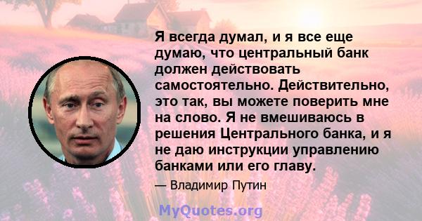 Я всегда думал, и я все еще думаю, что центральный банк должен действовать самостоятельно. Действительно, это так, вы можете поверить мне на слово. Я не вмешиваюсь в решения Центрального банка, и я не даю инструкции