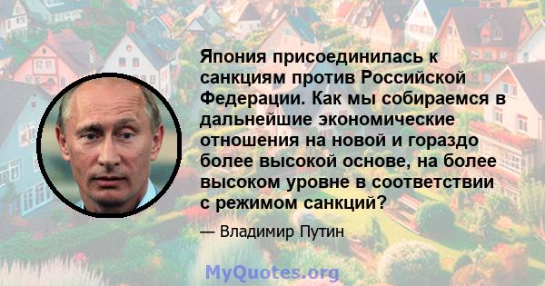 Япония присоединилась к санкциям против Российской Федерации. Как мы собираемся в дальнейшие экономические отношения на новой и гораздо более высокой основе, на более высоком уровне в соответствии с режимом санкций?