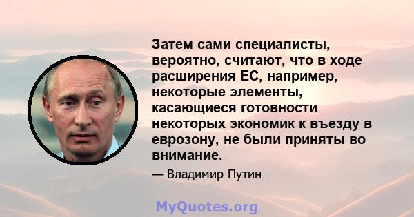 Затем сами специалисты, вероятно, считают, что в ходе расширения ЕС, например, некоторые элементы, касающиеся готовности некоторых экономик к въезду в еврозону, не были приняты во внимание.